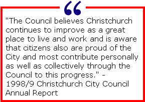 The Council believes Christchurch continues to improve as a great place to live and work and is aware that citizens also are proud of the City and most contribute personally as well as collectively through the Council to this progress. -1998/9 Christchurch City Council Annual Report